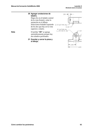 Manual de formación SolidWorks 2006 Lección 3
Modelado básico de piezas
Cómo cambiar los parámetros 83
20 Agregar anotaciones de
taladro.
Haga clic en el taladro central
de la vista frontal y sitúe la
anotación en el dibujo.
Seleccione el taladro izquierdo
de los dos que hay en la vista
superior y sitúelo.
Nota El prefijo “2X” se agrega
automáticamente porque hay
dos taladros perforados.
21 Guardar y cerrar la pieza y
el dibujo.
 