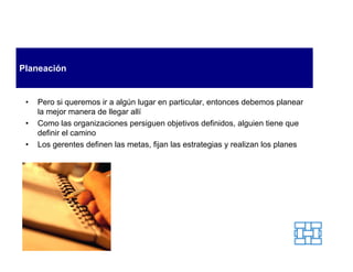 Planeación


 •   Pero si queremos ir a algún lugar en particular, entonces debemos planear
     la mejor manera de llegar allí
 •   Como las organizaciones persiguen objetivos definidos, alguien tiene que
     definir el camino
 •   Los gerentes definen las metas, fijan las estrategias y realizan los planes
 