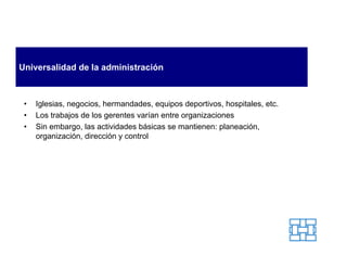Universalidad de la administración



 •   Iglesias, negocios, hermandades, equipos deportivos, hospitales, etc.
 •   Los trabajos de los gerentes varían entre organizaciones
 •   Sin embargo, las actividades básicas se mantienen: planeación,
     organización, dirección y control
 