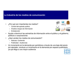 La Industria de los medios de comunicación



 •   ¿Por qué son importantes los medios?
      – Control del aparato publico
      – Amplios rangos de información
      – Entretención
 •   Ayuda a disminuir las asimetrías de información entre el público y el gobierno,
     políticos o corporaciones
 •   ¿Qué venden los medios de comunicación?
      – Noticias: Contenido
      – Publicidad : Audiencias
 •   Un incremento en la demanda por periódicos a través de una baja del precio
     por ejemplar, conduce un incremento en la demanda por espacio publicitario,
     ya que llega a una mayor audiencia
 