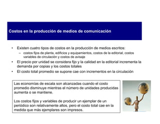 Costos en la producción de medios de comunicación



 •    Existen cuatro tipos de costos en la producción de medios escritos:
        – costos fijos de planta, edificios y equipamientos, costos de la editorial, costos
          variables de circulación y costos de avisaje
 •    El precio por unidad se considera fijo y la calidad en la editorial incrementa la
      demanda por copias y los costos totales
 •    El costo total promedio se supone cae con incrementos en la circulación


     Las economías de escala son alcanzadas cuando el costo
     promedio disminuye mientras el número de unidades producidas
     aumenta o se mantiene.

     Los costos fijos y variables de producir un ejemplar de un
     periódico son relativamente altos, pero el costo total cae en la
     medida que más ejemplares son impresos.
 