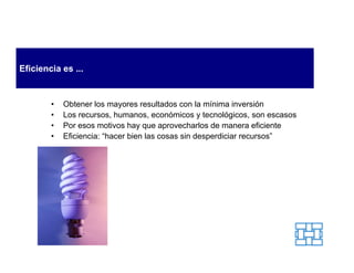 Eficiencia es ...


        •   Obtener los mayores resultados con la mínima inversión
        •   Los recursos, humanos, económicos y tecnológicos, son escasos
        •   Por esos motivos hay que aprovecharlos de manera eficiente
        •   Eficiencia: “hacer bien las cosas sin desperdiciar recursos”
 