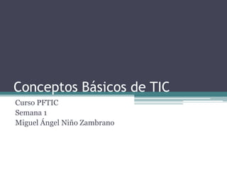 Conceptos Básicos de TIC
Curso PFTIC
Semana 1
Miguel Ángel Niño Zambrano
 
