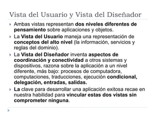 Vista del Usuario y Vista del DiseñadorAmbas vistas representan dos niveles diferentes de pensamiento sobre aplicaciones y objetos.La Vista del Usuario maneja una representación de conceptos del alto nivel (la información, servicios y reglas del dominio).La Vista del Diseñador inventa aspectos de coordinación y conectividad a otros sistemas y dispositivos, razona sobre la aplicación a un nivel diferente, más bajo: procesos de computadora, computaciones, traducciones, ejecución condicional, delegación, entradas, salidas.La clave para desarrollar una aplicación exitosa recae en nuestra habilidad para vincular estas dos vistas sin comprometer ninguna.