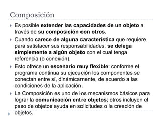 ComposiciónEs posible extender las capacidades de un objeto a través de su composición con otros.Cuando carece de alguna característica que requiere para satisfacer sus responsabilidades, se delega simplemente a algún objeto con el cual tenga referencia (o conexión).Esto ofrece un escenario muy flexible: conforme el programa continua su ejecución los componentes se conectan entre sí, dinámicamente, de acuerdo a las condiciones de la aplicación.La Composición es uno de los mecanismos básicos para lograr la comunicación entre objetos; otros incluyen el paso de objetos ayuda en solicitudes o la creación de objetos.