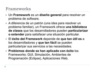 FrameworksUn Framework es un diseño general para resolver un problema de software.A diferencia de un patrón (una idea para resolver un problema familiar), un Framework ofrece una biblioteca de clases que los desarrolladores pueden particularizar o extender para satisfacer una situación particular.El éxito del Framework depende de que tan útil es a los desarrolladores y que tan fácil se pueden particularizar sus servicios a las necesidades.Problemas donde se han aplicado con éxito los Frameworks: GUI, Simulación, Ambientes de Programación (Eclipse), Aplicaciones Web.