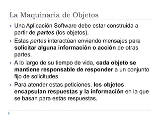 La Maquinaria de ObjetosUna Aplicación Software debe estar construida a partir de partes (los objetos).Estas partes interactúan enviando mensajes para solicitar alguna informacióno acción de otras partes.A lo largo de su tiempo de vida, cada objeto se mantiene responsable de responder a un conjunto fijo de solicitudes.Para atender estas peticiones, los objetos encapsulan respuestas y la información en la que se basan para estas respuestas.