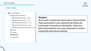 UiPath - Studio
Designer
Área onde o projeto de automação é desenvolvido.
Toda automação é uma sequência de blocos de
construção chamados de Atividades. Cada uma
delas desempenha uma ação designada na ordem
organizada pelo desenvolvedor.
 