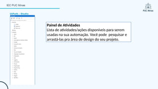UiPath - Studio
Painel de Atividades
Lista de atividades/ações disponíveis para serem
usadas na sua automação. Você pode pesquisar e
arrastá-las pra área de design do seu projeto.
 