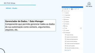 UiPath - Studio
Gerenciador de Dados / Data Manager
Componente que permite gerenciar todos os dados
da sua automação como varáveis, argumentos,
arquivos, etc.
 
