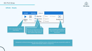 UiPath - Studio
Inicia a execução do robô em
modo debug
Passo dentro da stage atual
Passo sobre da stage atual, ou
seja, executa o bloco todo
Passo fora da stage atual, ou seja,
executa todo o bloco atual e vai
para a próxima stage superior.
Ativa ou desativa break points na
stage atual e exibe o painel de
break points
Breakpoints ou Pontos de Interrupção são pausas definidas durante o desenvolvimento que nos permitem avaliar em
detalhes determinado contexto e corrigir erros.
 