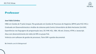 Professor
Jose Fabio Coimbra
MBA em Gestão de TI pela Unopar, Pós-graduado em Gestão de Processos de Negócios (BPM) pela PUC-MG e
Graduado em Desenvolvimento e Análise de sistemas pelo Centro Universitário de Belo Horizonte (Uni-BH).
Experiências nas linguagens de programação Java, C#, PHP, 4GL, VBA, VB.net, Groovy, HTML e Javascript.
Atua com desenvolvimento de robôs de RPA no grupo Fiat.
Vivência com software de gestão de processos, Totvs ERP e gestão documental.
In: linkedin.com/in/fabiogomesti
 