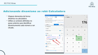 Adicionando dinamismo ao robô Calculadora
- Mapear elementos de forma
dinâmica na calculadora
- Utilize as variáveis definidas no
passo anterior para identificar
dinamicamente cada número a ser
clicado.
 