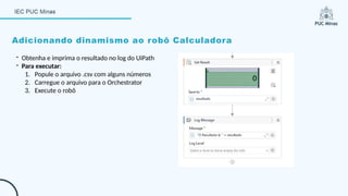 Adicionando dinamismo ao robô Calculadora
- Obtenha e imprima o resultado no log do UiPath
- Para executar:
1. Popule o arquivo .csv com alguns números
2. Carregue o arquivo para o Orchestrator
3. Execute o robô
 