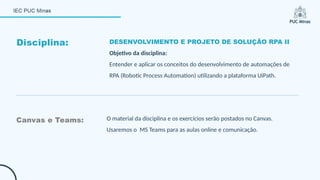Disciplina: DESENVOLVIMENTO E PROJETO DE SOLUÇÃO RPA II
Objetivo da disciplina:
Entender e aplicar os conceitos do desenvolvimento de automações de
RPA (Robotic Process Automation) utilizando a plataforma UiPath.
Canvas e Teams: O material da disciplina e os exercícios serão postados no Canvas.
Usaremos o MS Teams para as aulas online e comunicação.
 