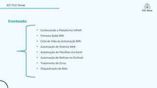 Conteúdo
• Conhecendo a Plataforma UiPath
• Primeiro Robô RPA
• Ciclo de Vida da Automação RPA
• Automação de Sistema Web
• Automação de Planilhas em Excel
• Automação de Rotinas no Outlook
• Tratamento de Erros
• Orquestração de Bots
 