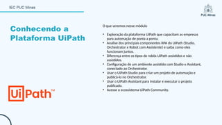 O que veremos nesse módulo
• Exploração da plataforma UiPath que capacitam as empresas
para automação de ponta a ponta.
• Analise dos principais componentes RPA do UiPath (Studio,
Orchestrator e Robot com Assistente) e saiba como eles
funcionam juntos.
• Diferença entre os tipos de robôs UiPath assistidos e não
assistidos.
• Configuração de um ambiente assistido com Studio e Assistant,
conectado ao Orchestrator.
• Usar o UiPath Studio para criar um projeto de automação e
publicá-lo no Orchestrator.
• Usar o UiPath Assistant para instalar e executar o projeto
publicado.
• Acesse o ecossistema UiPath Community.
Conhecendo a
Plataforma UiPath
 