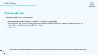 No decorrer da disciplina vamos precisar:
• Um conta na UiPath para baixarmos o instalador e configurar nossos robôs.
• Um computador que nos permite automatizar as rotinas pretendidas (Sistema de arquivos, aplicativos nativos, etc)
• Pacote Office instalado na máquina (Outlook e Excel)
• Acesso web.
Pré-requisitos
UiPath software and Hardware requirements: https://docs.uipath.com/pt-BR/studio/standalone/2020.10/user-guide/hardware-and-software-requirements
 