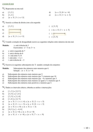 EXERCÍCIOS

10) Represente na reta real:
a)
b)
c)

[ 3, 5 ]
] 1, 2 ]
{x  | 3  x < 5}

{x 
{x 

d)
e)

| 0 < x < 4}
| 1 < x  3}

11) Associe a coluna da direita com a da esquerda:
(

) [ 3, 5 [

b)

(

) {x 

c)

(

)

(

) ] 3, 5 [

a)

d)

[ 3, 5 ]

{x 

| 3  x < 5}

| 3  x  5}

12) Usando a notação de desigualdade escreva as seguintes relações entre números da reta real.
Modelo:
a)
b)
c)
d)
e)

x está à direita do 3
Escrevemos: x > 3 ou 3 < x

y está à esquerda do 7
z está à direita do 0
w está entre 5 e 8
t está entre  1 e 1
r está à direita de  3

13) Escreva os seguintes subconjuntos de
Modelo:
a)
b)
c)
d)
e)

usando a notação de conjuntos:

Subconjunto dos números reais menores que 4.
Solução : {x  | x < 4}

Subconjunto dos números reais maiores que 5.
Subconjunto dos números reais maiores que 7 e menores que 10.
Subconjunto dos números reais maiores que  8 e menores que 3.
Subconjunto dos números reais maiores ou igual a 3 e menores que 4.
Subconjunto dos números reais positivos e menores que 5.

14) Dados os intervalos abaixo, obtenha as uniões e intersecções:
a)
b)
c)
d)
e)
f)
g)
h)
i)
j)

[ 1, 3 ]
] 3, 5 [
[ 2, 5 [
[ 1, 6 ]
{x 
{x 
{x 
[ 0, 3 ]
{x 
{x 

e ] 2, 5 ]
e [ 1, 6 ]
e ] 1, 4 [
e ] 2, 7 [
| 1  x  4} e {x  | 2  x  5}
| 2  x  5} e {x  | 0  x  3}
| x  0} e {x  | x  3}
e ]  4, 4 [
| x < 0} e {x  | x > 0}
| -1  x < 8} e {x  | 7  x  9}

~ 10 ~

 