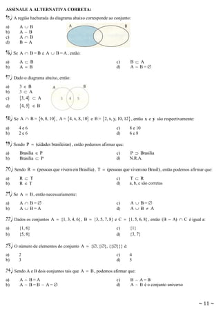 ASSINALE A ALTERNATIVA CORRETA:

15) A região hachurada do diagrama abaixo corresponde ao conjunto:
B
B
B
A

a)
b)
c)
d)

A
A
A
B

16) Se

A  B = B e A  B = A , então:

a)
b)

A  B
A  B

c)
d)

B  A
A  B=

17) Dado o diagrama abaixo, então:
a)
b)
c)

3B
3  A
3, 4  A

d)

4, 5

18) Se

A  B = 6, 8, 10 , A = 4, x, 8, 10 e B = 2, x, y, 10, 12 , então x e y são respectivamente:

a)
b)

4e6
2e6

19) Sendo
a)
b)

B

c)
d)

P  (cidades brasileiras) , então podemos afirmar que:

Brasília  P
Brasília  P

20) Sendo

8 e 10
6e8

c)
d)

P  Brasília
N.R.A.

R  (pessoas que vivem em Brasília) , T  (pessoas que vivem no Brasil) , então podemos afirmar que:

a)
b)

R  T
RT

21) Se

A  B , então necessariamente:

a)
b)

A  B=
A  B=A

22) Dados os conjuntos
a)
b)

c)
d)

c)
d)

{1, 6}
{5, 8}

2
3

24) Sendo A e B dois conjuntos tais que
a)
b)

A  B=
AB  A

A  {1, 3, 4, 6} , B  {3, 5, 7, 8} e C  {1, 5, 6, 8} , então (B  A)  C é igual a:

23) O número de elementos do conjunto
a)
b)

T  R
a, b, c são corretas

A  B=A
A  B=B  A=

c)
d)

{1}
{3, 7}

A  {, {}, {{}}} é:
c)
d)

4
5

A  B , podemos afirmar que:
c)
d)

B  A=B
A  B é o conjunto universo

~ 11 ~

 