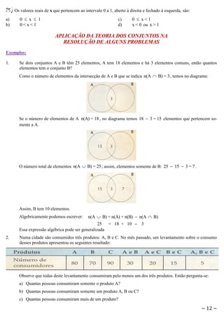25) Os valores reais de x que pertencem ao intervalo 0 a 1, aberto à direita e fechado à esquerda, são:
a)
b)

0  x  1
0<x<1

c)
d)

0  x<1
x < 0 ou x > 1

APLICAÇÃO DA TEORIA DOS CONJUNTOS NA
RESOLUÇÃO DE ALGUNS PROBLEMAS
Exemplos:
1.

Se dois conjuntos A e B têm 25 elementos, A tem 18 elementos e há 3 elementos comuns, então quantos
elementos tem o conjunto B?
Como o número de elementos da intersecção de A e B que se indica n(A  B) = 3 , temos no diagrama:

Se o número de elementos de A n(A) = 18 , no diagrama temos 18  3 = 15 elementos que pertencem somente a A.

O número total de elementos n(A  B) = 25 ; assim, elementos somente de B: 25  15  3 = 7 .

Assim, B tem 10 elementos.
Algebricamente podemos escrever:

n(A  B) = n(A) + n(B)  n(A  B)

25 = 18 + 10  3
Essa expressão algébrica pode ser generalizada
2.

Numa cidade são consumidos três produtos: A, B e C. No mês passado, um levantamento sobre o consumo
desses produtos apresentou os seguintes resultado:

Observe que todas deste levantamento consumiram pelo menos um dos três produtos. Então pergunta-se:
a) Quantas pessoas consumiram somente o produto A?
b) Quantas pessoas consumiram somente um produto A, B ou C?
c) Quantas pessoas consumiram mais de um produto?

~ 12 ~

 