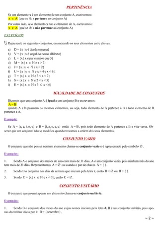 PERTINÊNCIA
Se um elemento x é um elemento de um conjunto A, escrevemos:
x  A (que se lê: x pertence ao conjunto A)
Por outro lado, se o elemento x não é elemento de A, escrevemos:
x  A (que se lê: x não pertence ao conjunto A)
EXERCÍCIOS

1) Represente os seguintes conjuntos, enumerando os seus elementos entre chaves:
a)
b)
c)
d)
e)
f)
g)
h)
i)

D = {x | x é dia da semana}
V = {x | x é vogal do nosso alfabeto}
L = {x | x é par e maior que 3}
M = {x | x  e x > 7}
J = {x | x  e x < 2}
U = {x | x  e x > 4 e x < 6}
T = {x | x  e 3 < x < 7}
S = {x | x  e 2 < x < 5}
E = {x | x  e 3  x < 6}

IGUALDADE DE CONJUNTOS
Dizemos que um conjunto A é igual a um conjunto B e escrevemos:
A=B
quando A e B possuem os mesmos elementos, ou seja, todo elemento de A pertence a B e todo elemento de B
pertence a A.
Exemplo:
Se A = {a, e, i, o, u} e B = {i, a, o, e, u} então A = B , pois todo elemento de A pertence a B e vice-versa. Observe que um conjunto não se modifica quando trocamos a ordem dos seus elementos.

CONJUNTO VAZIO
O conjunto que não possui nenhum elemento chama-se conjunto vazio e é representado pelo símbolo  .
Exemplos:
1.
Sendo A o conjunto dos meses do ano com mais de 31 dias, A é um conjunto vazio, pois nenhum mês do ano
tem mais de 31 dias. Representamos A =  ou usando o par de chaves A = { } .
2.

Sendo B o conjunto dos dias da semana que iniciam pela letra r, então B =  ou B = { } .

3.

Sendo C = {x | x 

e x < 0} , então C =  .

CONJUNTO UNITÁRIO
O conjunto que possui apenas um elemento chama-se conjunto unitário.
Exemplos:
1.
Sendo B o conjunto dos meses do ano cujos nomes iniciam pela letra d, B é um conjunto unitário, pois apenas dezembro inicia por d: B = {dezembro} .

~2~

 