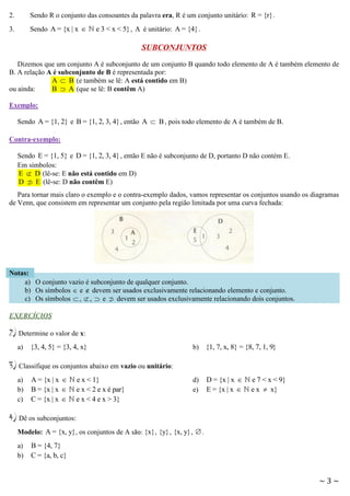 2.

Sendo R o conjunto das consoantes da palavra era, R é um conjunto unitário: R = {r} .

3.

Sendo A = {x | x 

e 3 < x < 5} , A é unitário: A = {4} .

SUBCONJUNTOS
Dizemos que um conjunto A é subconjunto de um conjunto B quando todo elemento de A é também elemento de
B. A relação A é subconjunto de B é representada por:
A  B (e também se lê: A está contido em B)
ou ainda:
B  A (que se lê: B contêm A)
Exemplo:
Sendo A = {1, 2} e B = {1, 2, 3, 4} , então A  B , pois todo elemento de A é também de B.
Contra-exemplo:
Sendo E = {1, 5} e D = {1, 2, 3, 4} , então E não é subconjunto de D, portanto D não contém E.
Em símbolos:
E  D (lê-se: E não está contido em D)
D  E (lê-se: D não contêm E)

Para tornar mais claro o exemplo e o contra-exemplo dados, vamos representar os conjuntos usando os diagramas
de Venn, que consistem em representar um conjunto pela região limitada por uma curva fechada:

Notas:
a) O conjunto vazio é subconjunto de qualquer conjunto.
b) Os símbolos  e  devem ser usados exclusivamente relacionando elemento e conjunto.
c) Os símbolos  ,  ,  e  devem ser usados exclusivamente relacionando dois conjuntos.

EXERCÍCIOS

2) Determine o valor de x:
a)

{3, 4, 5} = {3, 4, x}

b) {1, 7, x, 8} = {8, 7, 1, 9}

3) Classifique os conjuntos abaixo em vazio ou unitário:
a)
b)
c)

A = {x | x 
B = {x | x 
C = {x | x 

e x < 1}
e x < 2 e x é par}
e x < 4 e x > 3}

d)
e)

D = {x | x 
E = {x | x 

e 7 < x < 9}
e x  x}

4) Dê os subconjuntos:
Modelo: A = {x, y} , os conjuntos de A são: {x} , {y} , {x, y} ,  .
a)
b)

B = {4, 7}
C = {a, b, c}

~3~

 