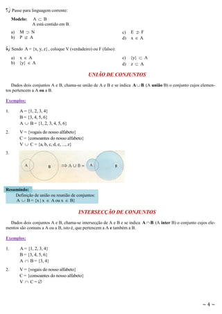 5) Passe para linguagem corrente:
Modelo:
a)
b)

A  B
A está contido em B.

M  N
P  A

6) Sendo

c)
d)

E  F

xA

A = {x, y, z} , coloque V (verdadeiro) ou F (falso):
c) {y}  A
d) z  A

a) x  A
b) {y}  A

UNIÃO DE CONJUNTOS
Dados dois conjuntos A e B, chama-se união de A e B e se indica A  B (A união B) o conjunto cujos elementos pertencem a A ou a B.
Exemplos:
1.

A = {1, 2, 3, 4}
B = {3, 4, 5, 6}
A  B = {1, 2, 3, 4, 5, 6}

2.

V = {vogais do nosso alfabeto}
C = {consoantes do nosso alfabeto}
V  C = {a, b, c, d, e, ..., z}

3.

Resumindo:
Definição de união ou reunião de conjuntos:
A  B = {x | x  A ou x  B}

INTERSECÇÃO DE CONJUNTOS
Dados dois conjuntos A e B, chama-se intersecção de A e B e se indica A  B (A inter B) o conjunto cujos elementos são comuns a A ou a B, isto é, que pertencem a A e também a B.
Exemplos:
1.

A = {1, 2, 3, 4}
B = {3, 4, 5, 6}
A  B = {3, 4}

2.

V = {vogais do nosso alfabeto}
C = {consoantes do nosso alfabeto}
V  C=

~4~

 