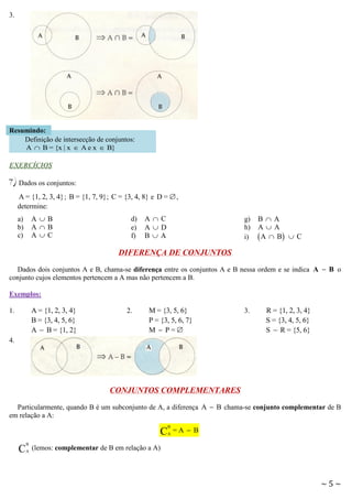 3.

Resumindo:
Definição de intersecção de conjuntos:
A  B = {x | x  A e x  B}
EXERCÍCIOS

7) Dados os conjuntos:
A = {1, 2, 3, 4} ; B = {1, 7, 9}; C = {3, 4, 8} e D =  ,
determine:

AB
AB
AC

a)
b)
c)

d)
e)
f)

AC
AD
BA

g)
h)
i)

BA
AA
 A  B  C

DIFERENÇA DE CONJUNTOS
Dados dois conjuntos A e B, chama-se diferença entre os conjuntos A e B nessa ordem e se indica A  B o
conjunto cujos elementos pertencem a A mas não pertencem a B.
Exemplos:

A = {1, 2, 3, 4}
B = {3, 4, 5, 6}
A  B = {1, 2}

1.

2.

M = {3, 5, 6}
P = {3, 5, 6, 7}
M  P=

3.

R = {1, 2, 3, 4}
S = {3, 4, 5, 6}
S  R = {5, 6}

4.

CONJUNTOS COMPLEMENTARES
Particularmente, quando B é um subconjunto de A, a diferença A  B chama-se conjunto complementar de B
em relação a A:

C
C

B
A

B
A

=A  B

(lemos: complementar de B em relação a A)

~5~

 