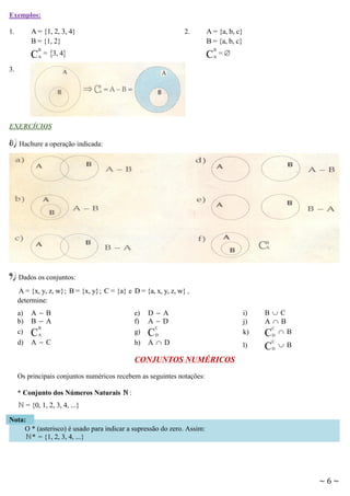 Exemplos:

A = {1, 2, 3, 4}
B = {1, 2}

1.

C

B
A

2.

= 3, 4

A = {a, b, c}
B = {a, b, c}

C

B
A

=

3.

EXERCÍCIOS

8) Hachure a operação indicada:

9) Dados os conjuntos:
A = {x, y, z, w} ; B = {x, y} ; C = {a} e D = {a, x, y, z, w} ,
determine:
a)
b)
c)
d)

AB
B A

C

e)
f)
g)

B
A

AC

h)

D A
AD

C

C
D

AD

i)
j)
k)

BC
AB
C
CD  B

l)

C

C
D

B

CONJUNTOS NUMÉRICOS
Os principais conjuntos numéricos recebem as seguintes notações:
* Conjunto dos Números Naturais

:

= {0, 1, 2, 3, 4, ...}
Nota:
O * (asterisco) é usado para indicar a supressão do zero. Assim:
* = {1, 2, 3, 4, ...}

~6~

 