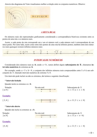 Através dos diagramas de Venn visualizamos melhor a relação entre os conjuntos numéricos. Observe:

A RETA REAL
Os números reais são representados graficamente considerando a correspondência biunívoca existente entre os
pontos de uma reta e os números reais.
Assim, a cada ponto da reta corresponde um e um só número real a cada número real é correspondente de um
único ponto. Por outro lado, assim como entre dois pontos de uma reta há infinitos pontos, também entre dois números reais quaisquer existem infinitos números reais:

INTERVALOS NUMÉRICOS
Considerando dois números reais a e b, sendo a < b , vamos definir alguns subconjuntos de
tervalos numéricos de extremos a e b.

, chamamos in-

Por exemplo, sendo a = 5 e b = 8 , o conjunto dos infinitos números reais compreendidos entre 5 e 8 é um subconjunto de
chamado intervalo numérico de extremo 5 e 8.
Um intervalo pode incluir ou não os extremos, daí termos a seguinte classificação:
* Intervalo fechado
Quando inclui os extremos a e b .
Notação:
[ a, b ]

Na reta real:

Subconjunto de
{x  | a  x  b}

Exemplo:

{x 

[ 5, 8 ]

| 5  x  8}

* Intervalo aberto
Quando não inclui os extremos a e b .
Notação:
] a, b [

Na reta real:

Subconjunto de
{x  | a  x < b}

Exemplo:

] 5, 8 [

{x 

| 5  x  8}

~8~

 