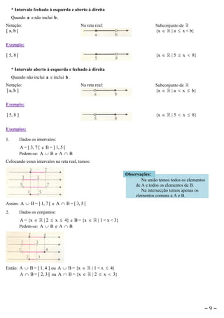 * Intervalo fechado à esquerda e aberto à direita
Quando a e não inclui b .
Notação:
[ a, b [

Na reta real:

Subconjunto de
{x  | a  x < b}

Exemplo:

{x 

[ 5, 8 [

| 5  x  8}

* Intervalo aberto à esquerda e fechado à direita
Quando não inclui a e inclui b .
Notação:
] a, b ]

Na reta real:

Subconjunto de
{x  | a  x  b}

Exemplo:

{x 

] 5, 8 ]

| 5  x  8}

Exemplos:
1.

Dados os intervalos:

A = [ 3, 7 [ e B = ] 1, 5 [
Pedem-se: A  B e A  B
Colocando esses intervalos na reta real, temos:
Observações:
Na união temos todos os elementos
de A e todos os elementos de B.
Na intersecção temos apenas os
elementos comuns a A e B.
Assim: A  B = ] 1, 7 [ e A  B = [ 3, 5 [
2.

Dados os conjuntos:

A = {x  | 2  x  4} e B = {x 
Pedem-se: A  B e A  B

Então: A  B = ] 1, 4 ] ou A  B = {x 
A  B = [ 2, 3 [ ou A  B = {x 

| 1 < x < 3}

| 1 < x  4}
| 2  x  3}

~9~

 