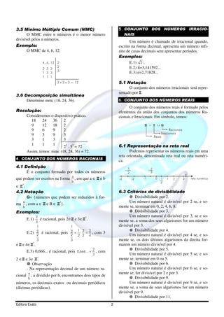 3.5 Mínimo Múltiplo Comum (MMC)                                          5. CONJUNTO DOS NÚMEROS IRRACIO-
       O MMC entre n números é o menor número                               NAIS
divisível pelos n números.
                                                                                Um número é chamado de irracional quando,
Exemplo:                                                                 escrito na forma decimal, apresenta um número infi-
    O MMC de 4, 6, 12:                                                   nito de casas decimais sem apresentar períodos.
                                                                         Exemplos:
                        4, 6, 12 2                                              E.1) 2 ;
                        2 3 3
                                 2                                              E.2) π=3,141592...
                                 3
                        1 3 3                                                   E.3) e=2,71828...
                        1 1 1
                                 2 x 2 x 3 = 12                          5.1 Notação
                                                                               O conjunto dos números irracionais será repre-
                                                                         sentado por I.
3.6 Decomposição simultânea
     Determine mmc (18, 24, 36).                                         6. CONJUNTO DOS NÚMEROS REAIS
                                                                               O conjunto dos números reais é formado pelos
Resolução:                                                               elementos da união dos conjuntos dos números Ra-
    Consideremos o dispositivo prático.                                  cionais e Irracionais. Em símbolo, temos:
      18     24   36    2
      9      12   18    2                                                               R = I          Q
      9      6    9     2                                                                                    Racionais
      9      3    9     3                                                                              Irracionais
                                                                                                  Reais
      3      1    3     3
      1      1    1
                        23 . 32 = 72                                     6.1 Representação na reta real
    Assim, temos: mmc (18, 24, 36) = 72.                                        Podemos representar os números reais em uma
                                                                         reta orientada, denominada reta real ou reta numéri-
4. CONJUNTO DOS NÚMEROS RACIONAIS                                        ca.
4.1 Definição
                                                                              -5             -2
     É o conjunto formado por todos os números                                 2              3
                                           a
que podem ser escritos na forma              ,   em que a ∈ Z e b        -3        -2   -1         0   1   1   2         3   reta numérica
                                           b                                                           2
∈ Z*.
4.2 Notação                                                              6.3 Critérios de divisibilidade
      Q= {números que podem ser reduzidos à for-                                   Divisibilidade por 2.
     a                                                                          Um número natural é divisível por 2 se, e so-
ma     ,   com a ∈ Z e B ∈ Z*}.
     b                                                                   mente se, terminar em 0, 2, 4, 6, 8.
Exemplos:                                                                          Divisibilidade por 3.
                  2                                                             Um número natural é divisível por 3, se e so-
         E.1)          é racional, pois 2∈Z e 3∈Z*.                      mente se, a soma dos seus algarismos for um número
                  3
                   1                       1                             divisível por 3.
                  2                        2 = 1⋅3 = 3                             Divisibilidade por 4.
         E.2)           é racional, pois                 , com 3
                  2                        2 2 2 4                              Um número natural é divisível por 4 se, e so-
                  3                        3                             mente se, os dois últimos algarismos da direita for-
∈Z e 4∈Z*.                                                               marem um número divisível por 4.
                                                         2                         Divisibilidade por 5.
         E.3) 0,666... é racional, pois 0,666... =           , com
                                                         3                      Um número natural é divisível por 5 se, e so-
2 ∈Z e 3∈ Z*.                                                            mente se, terminar em 0 ou 5.
         Observação                                                                Divisibilidade por 6.
      - Na representação decimal de um número ra-                               Um número natural é divisível por 6 se, e so-
           a                                                             mente se, for divisível por 2 e por 3.
cional       ,   a dividido por b, encontramos dois tipos de
           b                                                                       Divisibilidade por 9.
números, os decimais exatos ou decimais periódicos                              Um número natural é divisível por 9 se, e so-
(dízimas periódicas).                                                    mente se, a soma de seus algarismos for um número
                                                                         divisível por 9.
                                                                                   Divisibilidade por 11.
Editora Exato                                                        2
 