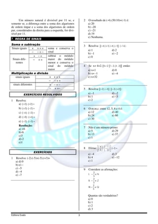 Um número natural é divisível por 11 se, e             2   O resultado de (-4).(50:10)+(-1) é:
somente se, a diferença entre a soma dos algarismos               a) 20
de ordem ímpar e a soma dos algarismos de ordem                   b) –20
par, considerados da direita para a esquerda, for divi-           c) –21
sível por 11.                                                     d) 19
                                                                  e) Nenhuma.
7. REGRA DE SINAIS

Soma e subtração                                              3   Resolva: [( −4).( +1).( −4).( −1)] : ( −16) :
Sinais iguais + +=+    soma e conserva o
                                                                  a) 1                     d) 2
              − −=−    sinal
                                                                  b) –1                    e) –2
               + −=    subtrai o módulo                           c) 0
 Sinais dife-  − +=    maior do módulo
   rentes              menor e conserva o
                       sinal do módulo                        4   Se x= 4+2. {8 + 2.[1− 3.(4 : 2)]} então:
                       maior                                      a) x=1               d) 0
Multiplicação e divisão                                           b) x= -1             e) –4
   sinais iguais        + +=+                                     c) x=32
                        − −=+
 sinais diferentes      + −=−
                        − + =−                                5   Resolva: [( −2).( −3)] : [( −3).( +2)] :
            EXERCÍCIOS RESOLVIDOS
                                                                  a) –1                      d) –2
                                                                  b) 1                       e) –3
1   Resolva:                                                      c) 2
      a) ( +3) ⋅ ( +2) =
      b) ( +3) ⋅ ( −2) =                                      6   O m.m.c. entre 12, 5, 6 e 4 é:
      c) ( −6 ) : ( −2) =                                         a) 12               d) 40
                                                                  b) 24               e) 60
      d) ( −8) : ( +4) =
                                                                  c) 30
      e) ( −3) : ( −3) =
      Resolução:
      a) +6                                                   7   Não é um número primo:
      b)-6                                                        a) 5             d) 29
      c)3                                                         b) 13            e) 37
      d)-2                                                        c) 1
      e)1
                                                                           4   1  
                                                              8   Efetue:   :  −   .(−1) =
                                                                              3   3  
                       EXERCÍCIOS
                                                                  a) –4                       d) 3
1   Resolva: (-2).(-5)+(-5).(+3)=                                 b) 4                        e) –12
    a) d) 0                                                       c) 1
    b) e) –
    c) –5                                                     9   Considere as afirmações:
    d) –4                                                               2
    e) –7                                                         I. −    ∈N
                                                                        5
                                                                        2
                                                                  II. − ∈ Z
                                                                        5
                                                                        2
                                                                  III. − ∈ Q
                                                                        5

                                                                  Quantas são verdadeiras?
                                                                  a) 0
                                                                  b) 1
                                                                  c) 2
                                                                  d) 3

Editora Exato                                             3
 