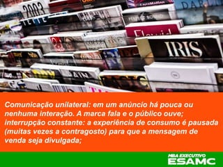Comunicação unilateral: em um anúncio há pouca ou
nenhuma interação. A marca fala e o público ouve;
interrupção constante: a experiência de consumo é pausada
(muitas vezes a contragosto) para que a mensagem de
venda seja divulgada;
 