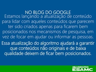 NO BLOG DO GOOGLE
Estamos lançando a atualização de conteúdo
para lidar com aqueles conteúdos que parecem
ter sido criados apenas para ficarem bem
posicionados nos mecanismos de pesquisa, em
vez de focar em ajudar ou informar as pessoas.
Essa atualização do algoritmo ajudará a garantir
que conteúdos não originais e de baixa
qualidade deixem de ficar bem posicionados.
 