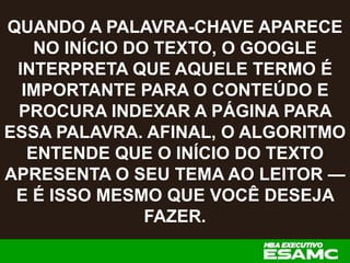 QUANDO A PALAVRA-CHAVE APARECE
NO INÍCIO DO TEXTO, O GOOGLE
INTERPRETA QUE AQUELE TERMO É
IMPORTANTE PARA O CONTEÚDO E
PROCURA INDEXAR A PÁGINA PARA
ESSA PALAVRA. AFINAL, O ALGORITMO
ENTENDE QUE O INÍCIO DO TEXTO
APRESENTA O SEU TEMA AO LEITOR —
E É ISSO MESMO QUE VOCÊ DESEJA
FAZER.
 