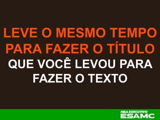 LEVE O MESMO TEMPO
PARA FAZER O TÍTULO
QUE VOCÊ LEVOU PARA
FAZER O TEXTO
 