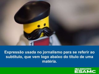 Expressão usada no jornalismo para se referir ao
subtítulo, que vem logo abaixo do título de uma
matéria.
 