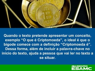 Quando o texto pretende apresentar um conceito,
exemplo “O que é Criptomoeda”, o ideal é que o
bigode comece com a definição “Criptomoeda é”.
Dessa forma, além de incluir a palavra-chave no
início do texto, ajuda a pessoa que vai ler no texto a
se situar.
 