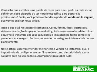 Você acha que escolher uma paleta de cores para o seu perfil na rede social,
definir uma boa biografia ou ter horário específico para postar são
preciosismos? Então, você precisa entender o poder de vendas no Instagram,
que vamos explicar neste artigo.
Tudo o que está no seu perfil comunica. Cores, fontes, fotos, ilustrações,
vídeos – na criação das peças de marketing, todas essas escolhas determinam
o que você transmite aos seus seguidores e impactam na forma como eles
percebem sua imagem. Por isso, as vendas no Instagram iniciam ainda no seu
planejamento.
Neste artigo, você vai entender melhor como vender no Instagram, qual a
importância de configurar seu perfil na rede e como dar prioridade a essa
lucrativa área no seu negócio. Acompanhe para saber tudo:
 