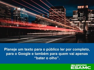 Planeje um texto para o público ler por completo,
para o Google e também para quem vai apenas
“bater o olho”.
 