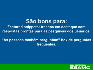 São bons para:
Featured snippets: trechos em destaque com
respostas prontas para as pesquisas dos usuários.
“As pessoas também perguntam” box de perguntas
frequentes.
 