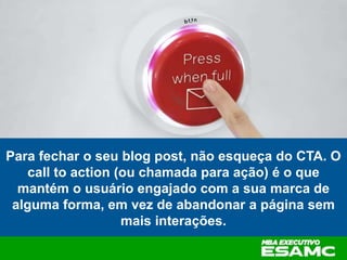 Para fechar o seu blog post, não esqueça do CTA. O
call to action (ou chamada para ação) é o que
mantém o usuário engajado com a sua marca de
alguma forma, em vez de abandonar a página sem
mais interações.
 