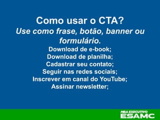Como usar o CTA?
Use como frase, botão, banner ou
formulário.
Download de e-book;
Download de planilha;
Cadastrar seu contato;
Seguir nas redes sociais;
Inscrever em canal do YouTube;
Assinar newsletter;
 