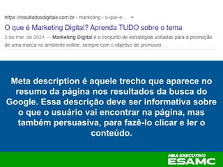 Meta description é aquele trecho que aparece no
resumo da página nos resultados da busca do
Google. Essa descrição deve ser informativa sobre
o que o usuário vai encontrar na página, mas
também persuasiva, para fazê-lo clicar e ler o
conteúdo.
 