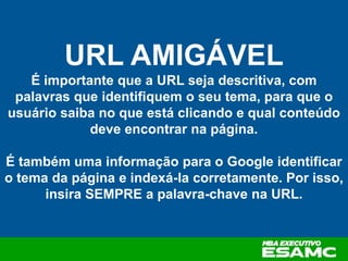 URL AMIGÁVEL
É importante que a URL seja descritiva, com
palavras que identifiquem o seu tema, para que o
usuário saiba no que está clicando e qual conteúdo
deve encontrar na página.
É também uma informação para o Google identificar
o tema da página e indexá-la corretamente. Por isso,
insira SEMPRE a palavra-chave na URL.
 