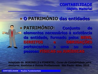CONTABILIDADE Objeto Material O  PATRIMÔNIO  das entidades PATRIMÔNIO:  Conjunto de elementos necessários à existência da entidade, formado pelos  BENS, DIREITOS e OBRIGAÇÕES  pertencentes a uma ou mais pessoas  FÍSICAS ou JURÍDICAS CONTABILIDADE – Noções Fundamentais Adaptado de  BORINELLI e PIMENTEL.  Curso de Contabilidade para Gestores, Analistas e Outros Profissionais.  São Paulo: Atlas, 2010 