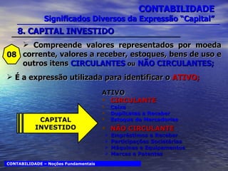 CONTABILIDADE Significados Diversos da Expressão “Capital” ATIVO CIRCULANTE Caixa Duplicatas a Receber Estoque de Mercadorias NÃO CIRCULANTE Empréstimos a Receber Participações Societárias Máquinas e Equipamentos Marcas e Patentes 08 É a expressão utilizada para identificar o  ATIVO; CONTABILIDADE – Noções Fundamentais CAPITAL INVESTIDO 8. CAPITAL INVESTIDO Compreende valores representados por moeda corrente, valores a receber, estoques, bens de uso e outros itens  CIRCULANTES  ou   NÃO CIRCULANTES; 
