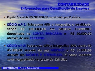 CONTABILIDADE Informações para Constituição de Empresa Capital Social de R$ 200.000,00 constituída por 2 sócios; SÓCIO n.º 1:  Subscreve 60% e integraliza a totalidade, sendo R$ 100.000,00 em MOEDA CORRENTE depositado na  CONTA BANCÁRIA  e  R$ 20.000,00 através de um  TERRENO; SÓCIO n.º 2:  Subscreve 40% e integraliza 30% sendo R$ 45.000,00 através de um  VEÍCULO  e R$ 15.000,00 através de  MÓVEIS E UTENSÍLIOS.  O valor restante será integralizado no prazo de 120 dias CONTABILIDADE – Noções Fundamentais 